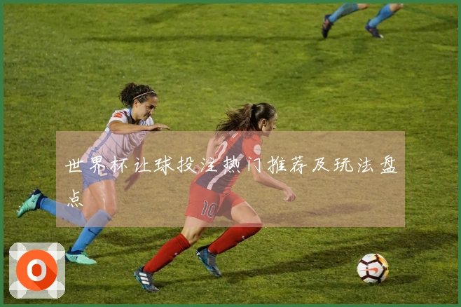 世界杯让球投注热门推荐及玩法盘点